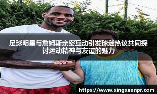 足球明星与詹姆斯亲密互动引发球迷热议共同探讨运动精神与友谊的魅力
